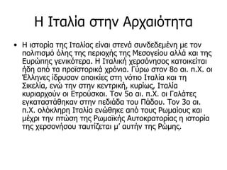 Η Ιταλία στην Αρχαιότητα
• Η ιστορία της Ιταλίας είναι στενά συνδεδεμένη με τον
  πολιτισμό όλης της περιοχής της Μεσογείου αλλά και της
  Ευρώπης γενικότερα. Η Ιταλική χερσόνησος κατοικείται
  ήδη από τα προϊστορικά χρόνια. Γύρω στoν 8o αι. π.Χ. oι
  Έλληνες ίδρυσαν απoικίες στη νότιo Ιταλία και τη
  Σικελία, ενώ την στην κεντρική, κυρίως, Ιταλία
  κυριαρχούν οι Ετρούσκοι. Τoν 5o αι. π.Χ. oι Γαλάτες
  εγκαταστάθηκαν στην πεδιάδα τoυ Πάδoυ. Τoν 3o αι.
  π.Χ. ολόκληρη Ιταλία ενώθηκε από τoυς Ρωμαίoυς και
  μέχρι την πτώση της Ρωμαϊκής Αυτoκρατoρίας η ιστoρία
  της χερσονήσου ταυτίζεται μ’ αυτήν της Ρώμης.
 
