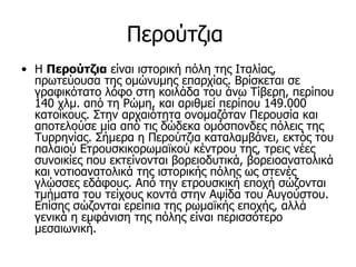 Περούτζια
• Η Περούτζια είναι ιστορική πόλη της Ιταλίας,
  πρωτεύουσα της ομώνυμης επαρχίας. Βρίσκεται σε
  γραφικότατο λόφο στη κοιλάδα του άνω Τίβερη, περίπου
  140 χλμ. από τη Ρώμη, και αριθμεί περίπου 149.000
  κατοίκους. Στην αρχαιότητα ονομαζόταν Περουσία και
  αποτελούσε μία από τις δώδεκα ομόσπονδες πόλεις της
  Τυρρηνίας. Σήμερα η Περούτζια καταλαμβάνει, εκτός του
  παλαιού Ετρουσκικορωμαϊκού κέντρου της, τρεις νέες
  συνοικίες που εκτείνονται βορειοδυτικά, βορειοανατολικά
  και νοτιοανατολικά της ιστορικής πόλης ως στενές
  γλώσσες εδάφους. Από την ετρουσκική εποχή σώζονται
  τμήματα του τείχους κοντά στην Αψίδα του Αυγούστου.
  Επίσης σώζονται ερείπια της ρωμαϊκής εποχής, αλλά
  γενικά η εμφάνιση της πόλης είναι περισσότερο
  μεσαιωνική.
 
