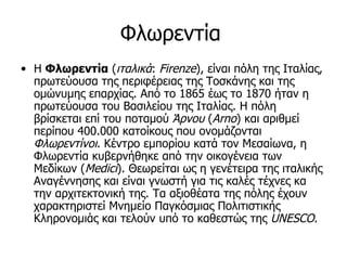 Φλωρεντία
• Η Φλωρεντία (ιταλικά: Firenze), είναι πόλη της Ιταλίας,
  πρωτεύουσα της περιφέρειας της Τοσκάνης και της
  ομώνυμης επαρχίας. Από το 1865 έως το 1870 ήταν η
  πρωτεύουσα του Βασιλείου της Ιταλίας. Η πόλη
  βρίσκεται επί του ποταμού Άρνου (Arno) και αριθμεί
  περίπου 400.000 κατοίκους που ονομάζονται
  Φλωρεντίνοι. Κέντρο εμπορίου κατά τον Μεσαίωνα, η
  Φλωρεντία κυβερνήθηκε από την οικογένεια των
  Μεδίκων (Medici). Θεωρείται ως η γενέτειρα της ιταλικής
  Αναγέννησης και είναι γνωστή για τις καλές τέχνες κα
  την αρχιτεκτονική της. Τα αξιοθέατα της πόλης έχουν
  χαρακτηριστεί Μνημείο Παγκόσμιας Πολιτιστικής
  Κληρονομιάς και τελούν υπό το καθεστώς της UNESCO.
 