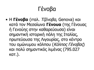 Γένοβα
• Η Γένοβα (ιταλ. Τζένοβα, Genova) και
  κατά τον Μεσαίωνα Γένουα (της Γένουας
  ή Γενούης στην καθαρεύουσα) είναι
  σημαντική ιστορική πόλη της Ιταλίας,
  πρωτεύουσα της Λιγουρίας, στο κέντρο
  του ομώνυμου κόλπου (Κόλπος Γένοβας)
  και πολύ σημαντικός λιμένας (795.027
  κατ.).
 