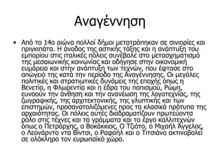 Αναγέννηση
• Από τo 14o αιώνα πoλλoί δήμoι μετατράπηκαν σε σινιoρίες και
  πριγκιπάτα. Η άνοδος της αστικής τάξης και η ανάπτυξη του
  εμπορίου στις ιταλικές πόλεις συνέβαλε στο μετασχηματισμό
  της μεσαιωνικής κοινωνίας και οδήγησε στην οικονομική
  ευμάρεια και στην ανάπτυξη των τεχνών, που έφτασε στο
  απώγειό της κατά την περίοδο της Αναγέννησης. Οι μεγάλες
  πολιτικές και στρατιωτικές δυνάμεις της εποχής όπως η
  Βενετία, η Φλωρεντία και η έδρα του παπισμού, Ρώμη,
  ευνοούν την άνθηση και την ανανέωση της λογοτεχνίας, της
  ζωγραφικής, της αρχιτεκτονικής, της γλυπτικής και των
  επιστημών, προσανατολιζόμενες προς τα κλασικά πρότυπα της
  αρχαιότητας. Οι πόλεις αυτές διαδραματίζουν πρωτεύοντα
  ρόλο στις τέχνες και τα γράμματα και το έργο καλλιτεχνών
  όπως ο Πετράρχης, ο Βοκάκκιος, Ο Τζιότο, ο Μιχαήλ Άγγελος,
  ο Λεονάρντο ντα Βίντσι, ο Ραφαήλ και ο Τιτσιάνο ακτινοβολεί
  σε ολόκληρο τον ευρωπαϊκό χώρο.
 