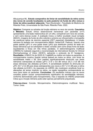 Resumo
Albuquerque ML. Estudo comparativo do limiar de sensibilidade da retina acima
dos nevos de coroide localizados no polo posterior do fundo do olho versus o
limiar da retina saudável adjacente. Tese (Doutorado) - Faculdade de Medicina de
Ribeirão Preto, Universidade de São Paulo. Ribeirão Preto. 2022.
Objetivo: Comparar os achados de função retiniana no nevo de coroide. Casuística
e Métodos: Estudo clínico observacional transversal com pacientes (n=7)
apresentando uma lesão melanocítica em um olho, compatível com nevo de coroide,
e sem outra doença ocular. A avaliação incluiu a melhor acuidade visual corrigida
(MAVC), imagens de fundo de olho colorido e próximo ao infravermelho e tomografia
de coerência óptica de domínio espectral (OCT espectral) (Heidelberg). A função
retiniana foi testada com microperimetria (MAIA; CenterVUE, Padova), usando uma
grade padrão (μP1) e uma grade linear (μP2) que distribuem pontos de teste em
áreas retinianas que se sobrepõem à lesão coroidal, bem como áreas livres de lesão
equidistantes à fóvea em três linhas paralelas. O eletrorretinograma multifocal
(mfERG) foi realizado seguindo a recomendação da International Society for Clinical
Electrophysiology of Vision (ISCEV), aplicando o protocolo de 61 hexágonos.
Resultados: A MAVC foi de 20/25 (0,1 logMAR) ou melhor em todos os pacientes. A
microperimetria mostrou fixação central estável em todos os olhos, com limiar de
sensibilidade médio ± SE (erro padrão) significativamente diminuído nas áreas
retinianas sobrepostas às lesões (μP1): 21,8 ± 0,6 dB versus 25,2 ± 0,9 dB nas
áreas retinianas não afetadas (p<0,001). A sensibilidade também foi diminuída em
μP2: 23,7 ± 0,2 dB para áreas sobrejacentes aos nevos e 25,7 ± 0,3 dB para a retina
não afetada (p<0,001). As respostas do mfERG não mostraram amplitude focal ou
alterações de tempo implícito na retina, na região topográfica correspondente ao
nevo para todos os pacientes. Conclusões: Os resultados indicam que os nevos
coroidais podem causar comprometimento significativo da sensibilidade retiniana,
conforme demonstrado pela microperimetria, mas a resposta do mfERG preservada
indica que a função retiniana pode estar apenas parcialmente prejudicada.
Palavras-chave: Coroide. Microperimetria. Eletrorretinograma multifocal. Nevo.
Tumor. Úvea.
 