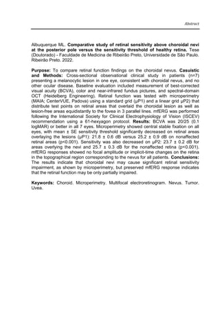 Abstract
Albuquerque ML. Comparative study of retinal sensitivity above choroidal nevi
at the posterior pole versus the sensitivity threshold of healthy retina. Tese
(Doutorado) - Faculdade de Medicina de Ribeirão Preto, Universidade de São Paulo.
Ribeirão Preto. 2022.
Purpose: To compare retinal function findings on the choroidal nevus. Casuistic
and Methods: Cross-sectional observational clinical study in patients (n=7)
presenting a melanocytic lesion in one eye, consistent with choroidal nevus, and no
other ocular disease. Baseline evaluation included measurement of best-corrected
visual acuity (BCVA), color and near-infrared fundus pictures, and spectral-domain
OCT (Heidelberg Engineering). Retinal function was tested with microperimetry
(MAIA; CenterVUE, Padova) using a standard grid (μP1) and a linear grid μP2) that
distribute test points on retinal areas that overlaid the choroidal lesion as well as
lesion-free areas equidistantly to the fovea in 3 parallel lines. mfERG was performed
following the International Society for Clinical Electrophysiology of Vision (ISCEV)
recommendation using a 61-hexyagon protocol. Results: BCVA was 20/25 (0.1
logMAR) or better in all 7 eyes. Microperimetry showed central stable fixation on all
eyes, with mean ± SE sensitivity threshold significantly decreased on retinal areas
overlaying the lesions (μP1): 21.8 ± 0.6 dB versus 25.2 ± 0.9 dB on nonaffected
retinal areas (p<0.001). Sensitivity was also decreased on μP2: 23.7 ± 0.2 dB for
areas overlying the nevi and 25.7 ± 0.3 dB for the nonaffected retina (p<0.001).
mfERG responses showed no focal amplitude or implicit-time changes on the retina
in the topographical region corresponding to the nevus for all patients. Conclusions:
The results indicate that choroidal nevi may cause significant retinal sensitivity
impairment, as shown by microperimetry, but preserved mfERG response indicates
that the retinal function may be only partially impaired.
Keywords: Choroid. Microperimetry. Multifocal electroretinogram. Nevus. Tumor.
Uvea.
 