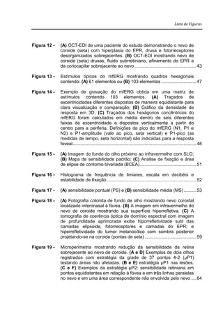 Lista de Figuras
Figura 12 - (A) OCT-EDI de uma paciente do estudo demonstrando o nevo de
coroide (seta) com hiperplasia do EPR, drusa e fotorreceptores
desorganizados sobrejacentes. (B) OCT-EDI mostrando nevo de
coroide (seta) drusas, fluido subrretiniano, afinamento do EPR e
da coriocapilar sobrejacente ao nevo .................................................43
Figura 13 - Estímulos típicos do mfERG mostrando quadros hexagonais
contendo: (A) 61 elementos ou (B) 103 elementos ............................47
Figura 14 - Exemplo de gravação do mfERG obtida em uma matriz de
estímulos contendo 103 elementos. (A) Traçados de
excentricidades diferentes dispostos de maneira equidistante para
clara visualização e comparação; (B) Gráfico da densidade de
resposta em 3D; (C) Traçados dos hexágonos concêntricos do
mfERG foram calculados em média dentro de seis diferentes
faixas de excentricidade e dispostos verticalmente a partir do
centro para a periferia. Definições de pico do mfERG (N1, P1 e
N2) e P1-amplitude (vale ao pico, seta vertical) e P1-pico (as
medidas de tempo, seta horizontal) são indicadas para a resposta
foveal..................................................................................................48
Figura 15 - (A) Imagem do fundo do olho próximo ao infravermelho com SLO;
(B) Mapa de sensibilidade padrão; (C) Análise de fixação e área
de elipse de contorno bivariada (BCEA).............................................51
Figura 16 - Histograma de frequência de limiares, escala em decibéis e
estabilidade de fixação .......................................................................52
Figura 17 - (A) sensibilidade pontual (PS) e (B) sensibilidade média (MS)..........53
Figura 18 - (A) Fotografia colorida de fundo de olho mostrando nevo coroidal
localizado inferonasal à fóvea. (B) A imagem em infravermelho do
nevo de coroide mostrando sua superfície hiperrefletiva. (C) A
tomografia de coerência óptica de domínio espectral com imagem
de profundidade aprimorada exibe hiporrefletividade sutil das
camadas elipsoide, fotorreceptores e camadas do EPR; e
hiperrefletividade do tumor melanocítico com sombra posterior
projetando-se na coroide (pontas de seta) .........................................59
Figura 19 - Microperimetria mostrando redução da sensibilidade da retina
sobrejacente ao nevo de coroide. (A e D) Exemplos de dois olhos
registrados com estratégia da grade de 37 pontos 4-2 (μP1)
testando áreas não afetadas. (B e E) estratégia μP1 nas lesões.
(C e F) Exemplos da estratégia μP2: sensibilidade retiniana em
pontos equidistantes em relação à fóvea e em três linhas paralelas
no nevo e em uma área correspondente não envolvida pelo nevo ....64
 