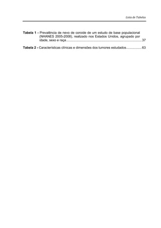 Lista de Tabelas
Tabela 1 - Prevalência de nevo de coroide de um estudo de base populacional
(NHANES 2005-2008), realizado nos Estados Unidos, agrupado por
idade, sexo e raça...................................................................................37
Tabela 2 - Características clínicas e dimensões dos tumores estudados.................63
 