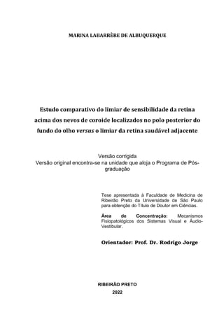 MARINA LABARRÈRE DE ALBUQUERQUE
Estudo comparativo do limiar de sensibilidade da retina
acima dos nevos de coroide localizados no polo posterior do
fundo do olho versus o limiar da retina saudável adjacente
Versão corrigida
Versão original encontra-se na unidade que aloja o Programa de Pós-
graduação
Tese apresentada à Faculdade de Medicina de
Ribeirão Preto da Universidade de São Paulo
para obtenção do Título de Doutor em Ciências.
Área de Concentração: Mecanismos
Fisiopatológicos dos Sistemas Visual e Áudio-
Vestibular.
Orientador: Prof. Dr. Rodrigo Jorge
RIBEIRÃO PRETO
2022
 
