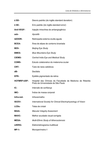 Lista de Símbolos e Abreviaturas
± SD- Desvio padrão (do inglês standard deviation)
± SE- Erro padrão (do inglês standard error)
Anti-VEGF- Injeção intravítrea de antiangiogênico
asb- Apostilb
AZOOR- Retinopatia externa oculta aguda
BCEA- Área de elipse de contorno bivariada
BES- Beijing Eye Study
BMES- Blue Mountains Eye Study
CIEMS- Central India Eye and Medical Study
COMS- Estudo colaborativo do melanoma ocular
CRT- Tubo de raios catódicos
dB- Decibéis
EPR- Epitélio pigmentado da retina
HCFMRP-USP- Hospital das Clínicas da Faculdade de Medicina de Ribeirão
Preto da Universidade de São Paulo
IC- Intervalo de confiança
IMC- Índice de massa corporal
Infra-red- Infravermelho
ISCEV- International Society for Clinical Electrophysiology of Vision
LCDs- Telas de cristal
MAIA- Macular Integrity Assesment
MAVC- Melhor acuidade visual corrigida
MESA- Multi-Ethnic Study of Atherosclerosis
mfERG- Eletrorretinograma multifocal
MP-1- Microperímetro-1
 