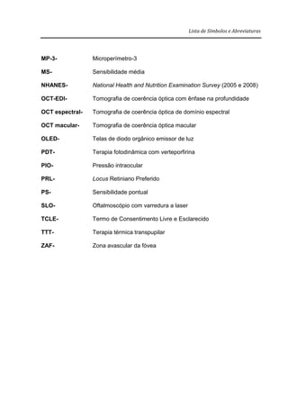 Lista de Símbolos e Abreviaturas
MP-3- Microperímetro-3
MS- Sensibilidade média
NHANES- National Health and Nutrition Examination Survey (2005 e 2008)
OCT-EDI- Tomografia de coerência óptica com ênfase na profundidade
OCT espectral- Tomografia de coerência óptica de domínio espectral
OCT macular- Tomografia de coerência óptica macular
OLED- Telas de diodo orgânico emissor de luz
PDT- Terapia fotodinâmica com verteporfirina
PIO- Pressão intraocular
PRL- Locus Retiniano Preferido
PS- Sensibilidade pontual
SLO- Oftalmoscópio com varredura a laser
TCLE- Termo de Consentimento Livre e Esclarecido
TTT- Terapia térmica transpupilar
ZAF- Zona avascular da fóvea
 