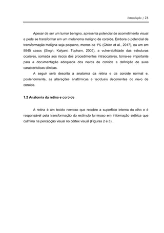 Introdução | 24
Apesar de ser um tumor benigno, apresenta potencial de acometimento visual
e pode se transformar em um melanoma maligno de coroide. Embora o potencial de
transformação maligna seja pequeno, menos de 1% (Chien et al., 2017), ou um em
8845 casos (Singh; Kalyani; Topham, 2005), a vulnerabilidade das estruturas
oculares, somada aos riscos dos procedimentos intraoculares, torna-se importante
para a documentação adequada dos nevos de coroide e definição de suas
características clínicas.
A seguir será descrita a anatomia da retina e da coroide normal e,
posteriormente, as alterações anatômicas e teciduais decorrentes do nevo de
coroide.
1.2 Anatomia da retina e coroide
A retina é um tecido nervoso que recobre a superfície interna do olho e é
responsável pela transformação do estímulo luminoso em informação elétrica que
culmina na percepção visual no córtex visual (Figuras 2 e 3).
 