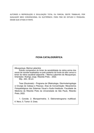 AUTORIZO A REPRODUÇÃO E DIVULGAÇÃO TOTAL OU PARCIAL DESTE TRABALHO, POR
QUALQUER MEIO CONVENCIONAL OU ELETRÔNICO, PARA FINS DE ESTUDO E PESQUISA,
DESDE QUE CITADA A FONTE.
FICHA CATALOGRÁFICA
Albuquerque, Marina Labarrère
Estudo comparativo do limiar de sensibilidade da retina acima dos
nevos de coroide localizados no polo posterior do fundo do olho versus o
limiar da retina saudável adjacente. / Marina Labarrère de Albuquerque;
Orientador, Rodrigo Jorge. Ribeirão Preto. - 2022.
90p.: 22il.; 30 cm
Tese (Doutorado) - Programa de Oftalmologia, Otorrinolaringologia
e Cirurgia de Cabeça e Pescoço. Área de Concentração: Mecanismos
Fisiopatológicos dos Sistemas Visual e Áudio-Vestibular. Faculdade de
Medicina de Ribeirão Preto da Universidade de São Paulo, Ribeirão
Preto, 2022.
1. Coroide. 2. Microperimetria. 3. Eletrorretinograma multifocal.
4. Nevo. 5. Tumor. 6. Úvea.
 