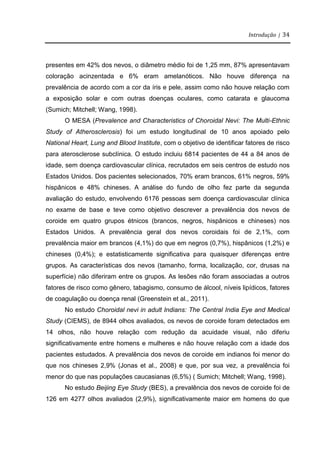 Introdução | 34
presentes em 42% dos nevos, o diâmetro médio foi de 1,25 mm, 87% apresentavam
coloração acinzentada e 6% eram amelanóticos. Não houve diferença na
prevalência de acordo com a cor da íris e pele, assim como não houve relação com
a exposição solar e com outras doenças oculares, como catarata e glaucoma
(Sumich; Mitchell; Wang, 1998).
O MESA (Prevalence and Characteristics of Choroidal Nevi: The Multi-Ethnic
Study of Atherosclerosis) foi um estudo longitudinal de 10 anos apoiado pelo
National Heart, Lung and Blood Institute, com o objetivo de identificar fatores de risco
para aterosclerose subclínica. O estudo incluiu 6814 pacientes de 44 a 84 anos de
idade, sem doença cardiovascular clínica, recrutados em seis centros de estudo nos
Estados Unidos. Dos pacientes selecionados, 70% eram brancos, 61% negros, 59%
hispânicos e 48% chineses. A análise do fundo de olho fez parte da segunda
avaliação do estudo, envolvendo 6176 pessoas sem doença cardiovascular clínica
no exame de base e teve como objetivo descrever a prevalência dos nevos de
coroide em quatro grupos étnicos (brancos, negros, hispânicos e chineses) nos
Estados Unidos. A prevalência geral dos nevos coroidais foi de 2,1%, com
prevalência maior em brancos (4,1%) do que em negros (0,7%), hispânicos (1,2%) e
chineses (0,4%); e estatisticamente significativa para quaisquer diferenças entre
grupos. As características dos nevos (tamanho, forma, localização, cor, drusas na
superfície) não diferiram entre os grupos. As lesões não foram associadas a outros
fatores de risco como gênero, tabagismo, consumo de álcool, níveis lipídicos, fatores
de coagulação ou doença renal (Greenstein et al., 2011).
No estudo Choroidal nevi in adult Indians: The Central India Eye and Medical
Study (CIEMS), de 8944 olhos avaliados, os nevos de coroide foram detectados em
14 olhos, não houve relação com redução da acuidade visual, não diferiu
significativamente entre homens e mulheres e não houve relação com a idade dos
pacientes estudados. A prevalência dos nevos de coroide em indianos foi menor do
que nos chineses 2,9% (Jonas et al., 2008) e que, por sua vez, a prevalência foi
menor do que nas populações caucasianas (6,5%) ( Sumich; Mitchell; Wang, 1998).
No estudo Beijing Eye Study (BES), a prevalência dos nevos de coroide foi de
126 em 4277 olhos avaliados (2,9%), significativamente maior em homens do que
 
