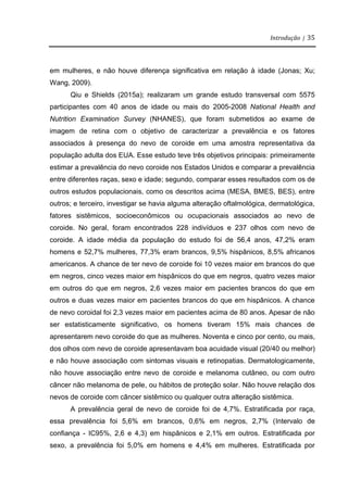 Introdução | 35
em mulheres, e não houve diferença significativa em relação à idade (Jonas; Xu;
Wang, 2009).
Qiu e Shields (2015a); realizaram um grande estudo transversal com 5575
participantes com 40 anos de idade ou mais do 2005-2008 National Health and
Nutrition Examination Survey (NHANES), que foram submetidos ao exame de
imagem de retina com o objetivo de caracterizar a prevalência e os fatores
associados à presença do nevo de coroide em uma amostra representativa da
população adulta dos EUA. Esse estudo teve três objetivos principais: primeiramente
estimar a prevalência do nevo coroide nos Estados Unidos e comparar a prevalência
entre diferentes raças, sexo e idade; segundo, comparar esses resultados com os de
outros estudos populacionais, como os descritos acima (MESA, BMES, BES), entre
outros; e terceiro, investigar se havia alguma alteração oftalmológica, dermatológica,
fatores sistêmicos, socioeconômicos ou ocupacionais associados ao nevo de
coroide. No geral, foram encontrados 228 indivíduos e 237 olhos com nevo de
coroide. A idade média da população do estudo foi de 56,4 anos, 47,2% eram
homens e 52,7% mulheres, 77,3% eram brancos, 9,5% hispânicos, 8,5% africanos
americanos. A chance de ter nevo de coroide foi 10 vezes maior em brancos do que
em negros, cinco vezes maior em hispânicos do que em negros, quatro vezes maior
em outros do que em negros, 2,6 vezes maior em pacientes brancos do que em
outros e duas vezes maior em pacientes brancos do que em hispânicos. A chance
de nevo coroidal foi 2,3 vezes maior em pacientes acima de 80 anos. Apesar de não
ser estatisticamente significativo, os homens tiveram 15% mais chances de
apresentarem nevo coroide do que as mulheres. Noventa e cinco por cento, ou mais,
dos olhos com nevo de coroide apresentavam boa acuidade visual (20/40 ou melhor)
e não houve associação com sintomas visuais e retinopatias. Dermatologicamente,
não houve associação entre nevo de coroide e melanoma cutâneo, ou com outro
câncer não melanoma de pele, ou hábitos de proteção solar. Não houve relação dos
nevos de coroide com câncer sistêmico ou qualquer outra alteração sistêmica.
A prevalência geral de nevo de coroide foi de 4,7%. Estratificada por raça,
essa prevalência foi 5,6% em brancos, 0,6% em negros, 2,7% (Intervalo de
confiança - IC95%, 2,6 e 4,3) em hispânicos e 2,1% em outros. Estratificada por
sexo, a prevalência foi 5,0% em homens e 4,4% em mulheres. Estratificada por
 
