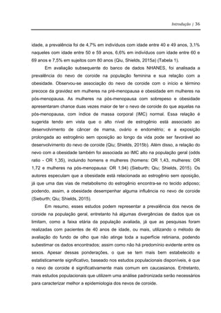 Introdução | 36
idade, a prevalência foi de 4,7% em indivíduos com idade entre 40 e 49 anos, 3,1%
naqueles com idade entre 50 e 59 anos, 6,6% em indivíduos com idade entre 60 e
69 anos e 7,5% em sujeitos com 80 anos (Qiu, Shields, 2015a) (Tabela 1).
Em avaliação subsequente do banco de dados NHANES, foi analisada a
prevalência do nevo de coroide na população feminina e sua relação com a
obesidade. Observou-se associação do nevo de coroide com o início e término
precoce da gravidez em mulheres na pré-menopausa e obesidade em mulheres na
pós-menopausa. As mulheres na pós-menopausa com sobrepeso e obesidade
apresentaram chance duas vezes maior de ter o nevo de coroide do que aquelas na
pós-menopausa, com índice de massa corporal (IMC) normal. Essa relação é
sugerida tendo em vista que o alto nível de estrogênio está associado ao
desenvolvimento de câncer de mama, ovário e endométrio; e a exposição
prolongada ao estrogênio sem oposição ao longo da vida pode ser favorável ao
desenvolvimento do nevo de coroide (Qiu; Shields, 2015b). Além disso, a relação do
nevo com a obesidade também foi associada ao IMC alto na população geral (odds
ratio - OR 1,35), incluindo homens e mulheres (homens: OR 1,43, mulheres: OR
1,72 e mulheres na pós-menopausa: OR 1,94) (Sieburth; Qiu; Shields, 2015). Os
autores especulam que a obesidade está relacionada ao estrogênio sem oposição,
já que uma das vias de metabolismo do estrogênio encontra-se no tecido adiposo;
podendo, assim, a obesidade desempenhar alguma influência no nevo de coroide
(Sieburth; Qiu; Shields, 2015).
Em resumo, esses estudos podem representar a prevalência dos nevos de
coroide na população geral, entretanto há algumas divergências de dados que os
limitam, como a faixa etária da população avaliada, já que as pesquisas foram
realizadas com pacientes de 40 anos de idade, ou mais, utilizando o método de
avaliação do fundo de olho que não atinge toda a superfície retiniana, podendo
subestimar os dados encontrados; assim como não há predomínio evidente entre os
sexos. Apesar dessas ponderações, o que se tem mais bem estabelecido e
estatisticamente significativo, baseado nos estudos populacionais disponíveis, é que
o nevo de coroide é significativamente mais comum em caucasianos. Entretanto,
mais estudos populacionais que utilizem uma análise padronizada serão necessários
para caracterizar melhor a epidemiologia dos nevos de coroide.
 