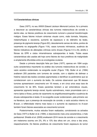 Introdução | 38
1.6 Características clínicas
Gass (1977), no seu XXXIII Edward Jackson Memorial Lecture, foi o primeiro
a descrever as características clínicas dos tumores melanocíticos de coroide e,
dentre elas, os fatores preditivos de crescimento tumoral e possível transformação
maligna. Esses fatores incluem sintomas visuais como, visão borrada, fotopsias,
metamorfopsia e escotoma, aumento da espessura e do diâmetro da lesão,
presença de pigmento laranja (Figura 9C), descolamento seroso de retina, pontos de
vazamento na angiografia (Figura 11A), vasos tumorais intrínsecos, ausência de
fatores indicativos de alterações crônicas como drusas (Figuras 9 A e B), atrofia e
fibrose do EPR e cistos intrarretinianos sobrejacentes à lesão. Todas essas
características são usadas até hoje como fatores de risco preditivos de malignidade
e amplamente difundidas entre os oncologistas oculares.
Desde a primeira descrição feita por Gass (1977), apenas em 1994 surgiu
outra característica importante na análise dos tumores melanocíticos de coroide; o
vazio acústico evidenciado na ecografia ocular (Figura 11B). Butler et al. (1994)
avaliaram 293 pacientes com tumores de coroide, com o objetivo de delinear a
história natural das lesões coroidais pigmentadas e identificar os parâmetros que se
correlacionam com o aumento da lesão. Os autores observaram que 98 desses
tumores apresentaram crescimento em 18 meses, e em cinco anos essa taxa de
crescimento foi de 36%. Esses pacientes tendiam a ser sintomáticos visuais,
apresentar pigmento laranja visível, líquido subrretiniano, maior proximidade com o
nervo óptico e fóvea, pontos de vazamento na angiofluoresceinografia e ausência de
drusas sobrejacentes à lesão. E na ecografia ocular evidenciaram, pela primeira vez
na literatura, que a presença de escavação de coroide, o vazio acústico interno no
B-scan, a refletividade interna mais baixa e o aumento da espessura no A-scan
também foram fatores associados ao crescimento tumoral.
Posteriormente, muitos estudos foram realizados, corroborando os achados
de Gass (1977) e Butler et al. (1994), e descrevendo mais uma característica, o halo
perilesional. Shields et al. (2009) analisaram 2514 nevos de coroide e o crescimento
em melanoma ocorreu em 2%, 9% e 13% dos olhos em um, cinco e dez anos,
respectivamente. Os fatores preditivos de crescimento foram espessura do tumor
 