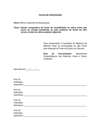 FOLHA DE APROVAÇÃO
Aluno: Marina Labarrère de Albuquerque
Título: Estudo comparativo do limiar de sensibilidade da retina acima dos
nevos de coroide localizados no polo posterior do fundo do olho
versus o limiar da retina saudável adjacente
Tese apresentada à Faculdade de Medicina de
Ribeirão Preto da Universidade de São Paulo
para obtenção do Título de Doutor em Ciências.
Área de Concentração: Mecanismos
Fisiopatológicos dos Sistemas Visual e Áudio-
Vestibular.
Aprovado em:____/____/____
Prof. Dr.
Instituição:
Assinatura: __________________________________________________________
Prof. Dr.
Instituição:
Assinatura: __________________________________________________________
Prof. Dr.
Instituição:
Assinatura: __________________________________________________________
Prof. Dr.
Instituição:
Assinatura: __________________________________________________________
 