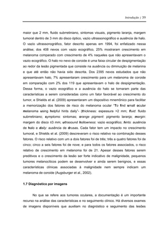 Introdução | 39
maior que 2 mm, fluido subrretiniano, sintomas visuais, pigmento laranja, margem
tumoral dentro de 3 mm do disco óptico, vazio ultrassonográfico e ausência de halo.
O vazio ultrassonográfico, fator descrito apenas em 1994, foi enfatizado nessa
análise; dos 408 nevos com vazio ecográfico, 25% mostraram crescimento em
melanoma comparado com crescimento de 4% naqueles que não apresentavam o
vazio ecográfico. O halo no nevo de coroide é uma faixa circular de despigmentação
ao redor da lesão pigmentada que consiste na ausência ou diminuição de melanina
e que até então não havia sido descrita. Dos 2395 nevos estudados que não
apresentavam halo, 7% apresentaram crescimento para um melanoma de coroide
em comparação com 2% dos 119 que apresentavam o halo de despigmentação.
Dessa forma, o vazio ecográfico e a ausência do halo se tornaram parte das
características a serem consideradas como um fator favorável ao crescimento do
tumor, e Shields et al. (2009) apresentaram um dispositivo mnemônico para facilitar
a memorização dos fatores de risco do melanoma ocular “To find small ocular
melanoma using helpful hints daily”- (thickness: espessura >2 mm; fluid: fluido
subrretiniano; symptoms: sintomas; orange pigment: pigmento laranja; margin:
margem do disco ≤3 mm; ultrasound hollowness: vazio ecográfico; hints: ausência
de halo e daily: ausência de drusas. Cada fator tem um impacto no crescimento
tumoral, e Shields et al. (2009) descreveram o risco relativo na combinação desses
fatores. O risco relativo com um a dois fatores foi de três; três a quatro fatores foi de
cinco; cinco a seis fatores foi de nove; e para todos os fatores associados, o risco
relativo de crescimento em melanoma foi de 21. Apesar desses fatores serem
preditivos e o crescimento da lesão ser forte indicativo de malignidade, pequenos
tumores melanocíticos podem se desenvolver e ainda serem benignos, e essas
características clínicas associadas à malignidade nem sempre indicam um
melanoma de coroide (Augsburger et al., 2002).
1.7 Diagnóstico por imagens
No que se refere aos tumores oculares, a documentação é um importante
recurso na análise das características e no seguimento clínico. Há diversos exames
de imagens disponíveis que auxiliam no diagnóstico e seguimento das lesões
 