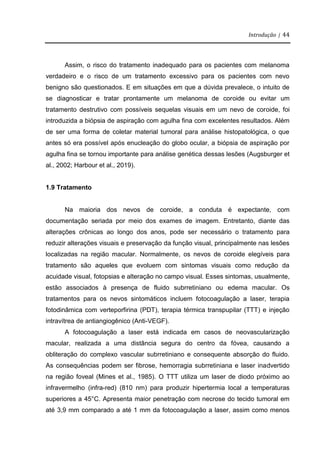 Introdução | 44
Assim, o risco do tratamento inadequado para os pacientes com melanoma
verdadeiro e o risco de um tratamento excessivo para os pacientes com nevo
benigno são questionados. E em situações em que a dúvida prevalece, o intuito de
se diagnosticar e tratar prontamente um melanoma de coroide ou evitar um
tratamento destrutivo com possíveis sequelas visuais em um nevo de coroide, foi
introduzida a biópsia de aspiração com agulha fina com excelentes resultados. Além
de ser uma forma de coletar material tumoral para análise histopatológica, o que
antes só era possível após enucleação do globo ocular, a biópsia de aspiração por
agulha fina se tornou importante para análise genética dessas lesões (Augsburger et
al., 2002; Harbour et al., 2019).
1.9 Tratamento
Na maioria dos nevos de coroide, a conduta é expectante, com
documentação seriada por meio dos exames de imagem. Entretanto, diante das
alterações crônicas ao longo dos anos, pode ser necessário o tratamento para
reduzir alterações visuais e preservação da função visual, principalmente nas lesões
localizadas na região macular. Normalmente, os nevos de coroide elegíveis para
tratamento são aqueles que evoluem com sintomas visuais como redução da
acuidade visual, fotopsias e alteração no campo visual. Esses sintomas, usualmente,
estão associados à presença de fluido subrretiniano ou edema macular. Os
tratamentos para os nevos sintomáticos incluem fotocoagulação a laser, terapia
fotodinâmica com verteporfirina (PDT), terapia térmica transpupilar (TTT) e injeção
intravítrea de antiangiogênico (Anti-VEGF).
A fotocoagulação a laser está indicada em casos de neovascularização
macular, realizada a uma distância segura do centro da fóvea, causando a
obliteração do complexo vascular subrretiniano e consequente absorção do fluido.
As consequências podem ser fibrose, hemorragia subrretiniana e laser inadvertido
na região foveal (Mines et al., 1985). O TTT utiliza um laser de diodo próximo ao
infravermelho (infra-red) (810 nm) para produzir hipertermia local a temperaturas
superiores a 45°C. Apresenta maior penetração com necrose do tecido tumoral em
até 3,9 mm comparado a até 1 mm da fotocoagulação a laser, assim como menos
 