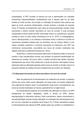 Introdução | 45
complicações. O PDT consiste na técnica em que é administrado um contraste
endovenoso fotossensibilizador (verteporfirina) que é ativado pela luz do laser
emitido no fundo de olho. Sua função é a liberação de radicais livres reativos que
agem do tumor causando citotoxicidade, oclusão vascular e ativação da resposta
imune. É indicado, principalmente, para casos de neovascularização macular, fluido
submacular e edema macular secundário ao nevo de coroide. E suas principais
complicações incluem atrofia do EPR, hemorragia vítrea e ou subrretiniana, isquemia
coroidal ou dano ao disco óptico (Pointdujour-Lim et al., 2017). O antiangiogênico,
como o Bevacizumabe, é um anticorpo monoclonal contra a isoforma A do fator de
crescimento endotelial injetado pela via intravítrea, que se mostrou efetivo e com
melhor resultado anatômico e funcional comparado ao tratamento com PDT nas
membranas neovasculares, secundárias aos nevos de coroide, localizadas nas
regiões subfoveal e justafoveal (Chiang et al., 2012).
Atualmente, a maioria dos estudos disponíveis na literatura avalia os nevos de
coroide e suas características clínicas, que auxiliam na possível transformação em
melanoma de coroide. Há pouco sobre a análise funcional das células retinianas
sobrejacentes aos nevos. Este estudo tem o intuito de fornecer informações clínicas
adicionais sobre as alterações geradas pelos nevos de coroide na função visual e os
possíveis métodos de análise funcional complementar que podem ser utilizados.
1.10 Alterações funcionais da retina secundária e do nevo de coroide
Além do potencial de se transformarem em melanoma de coroide, a presença
crônica dos nevos pode causar alterações em longo prazo nos tecidos adjacentes
com potencial de impacto visual. O acometimento visual ocorre, principalmente, nos
nevos de coroide localizados na mácula, especialmente na região foveal.
As características preditivas de cronicidade são alterações na retina e no EPR
sobrejacente às lesões. Metaplasia, atrofia e fibrose do EPR, drusas,
desorganização e afinamento retiniano, fluido subrretiniano, edema intrarretiniano e
neovascularização macular causam alteração na morfologia dos fotorreceptores que,
por sua vez, impactam na acuidade visual (Figura 12). O fluido subrretinano separa
os fotorreceptores das células do EPR, células estas que auxiliam no metabolismo e
 