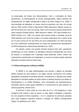 Introdução | 46
na preservação da função dos fotorreceptores. Com a cronicidade do fluido
subrretiniano, os fotorreceptores se tornam desorganizados, depois retraídos até
desaparecerem da região sobrejacente à lesão e ao fluido (Yaghy et al., 2020). A
documentação de alterações no campo visual em pacientes com nevo de coroide
data de 1959, quando Tamler e Maumenee (1959) observaram defeitos visuais em
38% de 42 olhos com nevos de coroide. Assim como há outros estudos descrevendo
esses achados (Flindall; Drance, 1969; Naumann; Hellner, 1971 [apud Shields et al.,
2008]; Gonder et al., 1982). Um estudo mais recente avaliou a acuidade visual de
3422 pacientes com nevos de coroide e os autores observaram que a perda visual
em 15 anos ocorreu em 2% dos olhos com nevo extrafoveolar e em 26% dos olhos
com nevo subfoveolar, particularmente nos casos que apresentavam descolamento
do EPR sobrejacente e edema foveal (Shields et al., 2007).
Os estudos, mesmo com grande intervalo temporal entre eles, apresentam
semelhanças em seus achados: as alterações retinianas sobrejacentes aos nevos
de coroide e a correlação com a alteração visual observada. Assim, mesmo não
evidenciando características de malignidade, os nevos de coroide revelam potencial
alteração na função visual em longo prazo.
1.11 Eletrorretinograma multifocal (mfERG)
O mfERG é um teste eletrofisiológico que permite o registro da atividade
elétrica retiniana do polo posterior e da região macular, fornecendo uma medida
topográfica e localizada da atividade retiniana. Clinicamente, é aplicado para avaliar
alterações em discretas regiões da retina externa e detectar doenças que afetam os
fotorreceptores e as células bipolares, como maculopatia por hidroxicloroquina,
retinopatia externa oculta aguda (AZOOR) e o envolvimento do polo posterior na
retinose pigmentar, dentre outras.
O estímulo à retina pode ser uma série de 61 ou 103 hexágonos e cada
hexágono pode receber o claro ou escuro, ou seja, ligado e desligado, a depender
de uma sequência binária (sequência - m). E a sequência de estímulos gravados
para cada hexágono específico permite a extração do mfERG correspondente
(Figura 13) (Hoffmann et al., 2021).
 