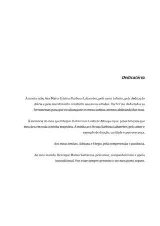Dedicatória
À minha mãe, Ana Maria Cristina Barbosa Labarrère, pelo amor infinito, pela dedicação
diária e pelo investimento constante nos meus estudos. Por ter me dado todas as
ferramentas para que eu alcançasse os meus sonhos, mesmo abdicando dos seus.
À memória do meu querido pai, Hálcio Luiz Costa de Albuquerque, pelas bênçãos que
meu deu em toda a minha trajetória. À minha avó Neusa Barbosa Labarrère, pelo amor e
exemplo de doação, caridade e perseverança.
Aos meus irmãos, Adriana e Sérgio, pela compreensão e paciência.
Ao meu marido, Henrique Matias Santarosa, pelo amor, companheirismo e apoio
incondicional. Por estar sempre presente e ser meu porto seguro.
 