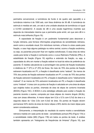 Introdução | 50
perimetria convencional, a luminância de fundo é de quatro asb (apostilb) e a
luminância máxima é de 1000 asb, com faixa dinâmica de 36 dB. A luminância do
estímulo é medida em asb, um asb é uma unidade absoluta de luminância e é igual
a 0,3183 candela/m2. A escala de dB é uma escala logarítmica invertida que
depende da intensidade máxima que a perimetria pode emitir, em que zero dB é o
estímulo mais brilhante (Figura 16).
A capacidade de fixação é um parâmetro fundamental para descrever a
função retiniana, pois fornece informações prognósticas da sensibilidade retiniana,
assim como a acuidade visual. Em indivíduos normais, a fóvea é a área usada para
fixação, e caso haja alguma patologia na retina central, ocorre a fixação excêntrica,
ou seja, os pacientes procuram fixar em regiões extrafoveais. E essa área da retina
usada para tentar a fixação é conhecida como o Locus Retiniano Preferido (PRL). A
estabilidade de fixação (Figura 16) significa a extensão da fixação, ou seja, a
capacidade do olho em manter a fixação estável no local da retina de preferência do
paciente. É medida calculando-se a porcentagem dos pontos de fixação localizados
à distância de 1º (P1) e 2º (P2) da fóvea. Se mais de 75% dos pontos de fixação
estiverem localizados em P1, a fixação é classificada como “estável”. Se menos de
75% dos pontos de fixação estiverem localizados em P1, e mais de 75% dos pontos
de fixação estiverem localizados em P2, a fixação é classificada como “relativamente
instável". E se menos de 75% estiverem localizados em P2, a fixação é classificada
como “instável”. A área com os pontos de fixação é calculada em uma área de elipse
que engloba todos os pontos, chamada de área de elipse de contorno bivariada
(BCEA) (Figura 15C). A BCEA é uma estratégia utilizada para avaliar a fixação do
paciente durante o exame; composta por duas elipses do mesmo ângulo (84,8o),
mas com áreas diferentes. A menor elipse tem 0,3o x 0,7o com 0,7o2 de área e a
segunda elipse de 1,0ox 2,0o com 6,3o2 de área. Os pontos de fixação devem
permanecer 63% dentro da área da menor elipse e 95% dentro da maior elipse para
serem considerados estáveis.
Clinicamente, a interpretação do resultado do exame mostra a sensibilidade
retiniana medida em cada ponto de teste - sensibilidade pontual (PS) (Figura 17A) e
a sensibilidade média (MS) (Figura 17B) em todos os pontos de teste. A análise
também apresenta um “histograma de frequências de limiares” (Figura 16), que
 