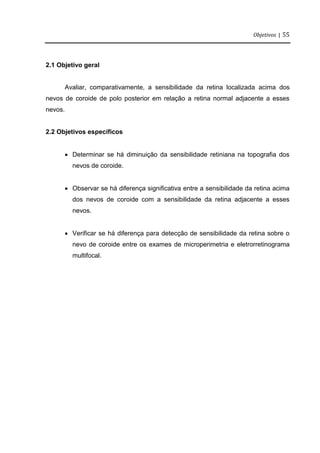 Objetivos | 55
2.1 Objetivo geral
Avaliar, comparativamente, a sensibilidade da retina localizada acima dos
nevos de coroide de polo posterior em relação a retina normal adjacente a esses
nevos.
2.2 Objetivos específicos
 Determinar se há diminuição da sensibilidade retiniana na topografia dos
nevos de coroide.
 Observar se há diferença significativa entre a sensibilidade da retina acima
dos nevos de coroide com a sensibilidade da retina adjacente a esses
nevos.
 Verificar se há diferença para detecção de sensibilidade da retina sobre o
nevo de coroide entre os exames de microperimetria e eletrorretinograma
multifocal.
 
