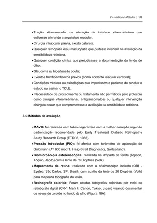 Casuística e Métodos | 58
Tração vítreo-macular ou alteração da interface vitreorretiniana que
estivesse alterando a arquitetura macular;
Cirurgia intraocular prévia, exceto catarata;
Qualquer retinopatia e/ou maculopatia que pudesse interferir na avaliação da
sensibilidade retiniana.
Qualquer condição clínica que prejudicasse a documentação do fundo de
olho;
Glaucoma ou hipertensão ocular;
Eventos tromboembólicos prévios (como acidente vascular cerebral);
Condições médicas ou psicológicas que impedissem o paciente de concluir o
estudo ou assinar o TCLE;
 Necessidade de procedimento ou tratamento não permitidos pelo protocolo
como cirurgias vitreorretinianas, antiglaucomatosa ou qualquer intervenção
cirúrgica ocular que comprometesse a avaliação da sensibilidade retiniana.
3.5 Métodos de avaliação
MAVC: foi realizada com tabela logarítmica com a melhor correção segundo
padronização recomendada pelo Early Treatment Diabetic Retinopathy
Study Research Group (ETDRS, 1985).
Pressão intraocular (PIO): foi aferida com tonômetro de aplanação de
Goldmann (AT 900 mod T, Haag-Streit Diagnostics, Switzerland).
Biomicroscopia estereoscópica: realizada na lâmpada de fenda (Topcon,
Tóquio, Japão) com a lente de 78 Dioptrias (Volk).
Mapeamento de retina: realizado com o oftalmoscópio indireto (OBI -
Eyetec, São Carlos, SP, Brasil), com auxílio da lente de 20 Dioptrias (Volk)
para mapear a topografia da lesão.
Retinografia colorida: Foram obtidas fotografias coloridas por meio do
retinógrafo digital (CR-1 Mark II, Canon, Tokyo, Japan) visando documentar
os nevos de coroide no fundo de olho (Figura 18A).
 
