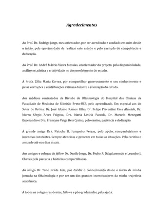 Agradecimentos
Ao Prof. Dr. Rodrigo Jorge, meu orientador, por ter acreditado e confiado em mim desde
o início; pela oportunidade de realizar este estudo e pelo exemplo de competência e
dedicação.
Ao Prof. Dr. André Márcio Vieira Messias, coorientador do projeto, pela disponibilidade,
análise estatística e criatividade no desenvolvimento do estudo.
À Profa. Zélia Maria Correa, por compartilhar generosamente o seu conhecimento e
pelas correções e contribuições valiosas durante a realização do estudo.
Aos médicos contratados da Divisão de Oftalmologia do Hospital das Clínicas da
Faculdade de Medicina de Ribeirão Preto-USP, pelo aprendizado. Em especial aos do
Setor de Retina: Dr. José Afonso Ramos Filho, Dr. Felipe Piacentini Paes Almeida, Dr.
Marco Sérgio Alves Folgosa, Dra. Maria Letícia Paccola, Dr. Marcelo Menegatti
Esperandio e Dra. Francyne Veiga Reis Cyrino, pelo ensino, paciência e dedicação.
À grande amiga Dra. Natacha B. Junqueira Ferraz, pelo apoio, companheirismo e
incentivo constantes. Sempre atenciosa e presente em todas as situações. Pelo carinho e
amizade até nos dias atuais.
Aos amigos e colegas de fellow Dr. Danilo Jorge, Dr. Pedro F. Dalgalarrondo e Leandro J.
Chaves pela parceria e histórias compartilhadas.
Ao amigo Dr. Túlio Frade Reis, por dividir o conhecimento desde o início da minha
jornada na Oftalmologia e por ser um dos grandes incentivadores da minha trajetória
acadêmica.
A todos os colegas residentes, fellows e pós-graduandos, pela ajuda.
 