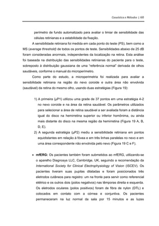 Casuística e Métodos | 60
perímetro de fundo automatizado para avaliar o limiar de sensibilidade das
células retinianas e a estabilidade da fixação.
A sensibilidade retiniana foi medida em cada ponto do teste (PS), bem como a
MS (average threshold) de todos os pontos de teste. Sensibilidades abaixo de 25 dB
foram consideradas anormais, independentes da localização na retina. Esta análise
foi baseada na distribuição das sensibilidades retinianas do paciente para o teste,
sobreposto à distribuição gaussiana de uma “referência normal” derivada de olhos
saudáveis, conforme o manual do microperímetro.
Como parte do estudo, a microperimetria foi realizada para avaliar a
sensibilidade retiniana na região do nevo coroide e outra área não envolvida
(saudável) da retina do mesmo olho, usando duas estratégias (Figura 19):
1) A primeira (µP1) utilizou uma grade de 37 pontos em uma estratégia 4-2
no nevo coroide e na área da retina saudável. Os parâmetros utilizados
para selecionar a área de retina saudável a ser avaliada foram a distância
igual do disco na hemirretina superior ou inferior homônima, ou ainda
mais distante do disco na mesma região da hemirretina (Figura 19 A, B,
D, E).
2) A segunda estratégia (µP2) mediu a sensibilidade retiniana em pontos
equidistantes em relação à fóvea e em três linhas paralelas no nevo e em
uma área correspondente não envolvida pelo nevo (Figura 19 C e F).
 mfERG: Os pacientes também foram submetidos ao mfERG, utilizando-se
o aparelho Diagnosys LLC, Cambridge, UK, seguindo a recomendação da
International Society for Clinical Electrophysiology of Vision (ISCEV). Os
pacientes tiveram suas pupilas dilatadas e foram posicionados três
eletrodos cutâneos para registro: um na fronte para servir como referencial
elétrico e os outros dois (polos negativos) nas têmporas direita e esquerda.
Os eletrodos oculares (polos positivos) foram de fibra de nylon (DTL) e
colocados em contato com a córnea e conjuntiva. Os pacientes
permaneceram na luz normal da sala por 15 minutos e as luzes
 