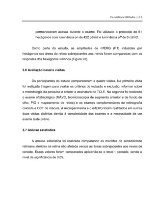 Casuística e Métodos | 61
permaneceram acesas durante o exame. Foi utilizado o protocolo de 61
hexágonos com luminância on de 422 cd/m2 e luminância off de 0 cd/m2.
Como parte do estudo, as amplitudes de mfERG (P1) induzidas por
hexágonos nas áreas da retina sobrejacentes aos nevos foram comparadas com as
respostas dos hexágonos vizinhos (Figura 22).
3.6 Avaliação basal e visitas
Os participantes do estudo compareceram a quatro visitas. Na primeira visita
foi realizada triagem para avaliar os critérios de inclusão e exclusão, informar sobre
a metodologia da pesquisa e coletar a assinatura do TCLE. Na segunda foi realizado
o exame oftalmológico (MAVC, biomicroscopia de segmento anterior e de fundo de
olho, PIO e mapeamento de retina) e os exames complementares de retinografia
colorida e OCT de mácula. A microperimetria e o mfERG foram realizados em outras
duas visitas distintas devido à complexidade dos exames e a necessidade de um
exame teste prévio.
3.7 Análise estatística
A análise estatística foi realizada comparando as medidas de sensibilidade
retiniana aferidas na retina não afetada versus as áreas sobrejacentes aos nevos de
coroide. Esses valores foram comparados aplicando-se o teste t pareado, sendo o
nível de significância de 0,05.
 