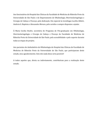 Aos funcionários do Hospital das Clínicas da Faculdade de Medicina de Ribeirão Preto da
Universidade de São Paulo e do Departamento de Oftalmologia, Otorrinolaringologia e
Cirurgia de Cabeça e Pescoço, pela dedicação. Em especial às tecnólogas Lucélia Albiéri,
Andreia G. Baptista e Alessandra Moraes, pelo carinho e sempre dispostas a ajudar.
À Maria Cecília Onofre, secretária do Programa de Pós-graduação em Oftalmologia,
Otorrinolaringologia e Cirurgia de Cabeça e Pescoço da Faculdade de Medicina de
Ribeirão Preto da Universidade de São Paulo, pela acessibilidade e pelo suporte durante
todas as etapas do projeto.
Aos pacientes do Ambulatório de Oftalmologia do Hospital das Clínicas da Faculdade de
Medicina de Ribeirão Preto da Universidade de São Paulo, que participaram deste
estudo, meu agradecimento. Sem eles nada disso seria possível!
A todos aqueles que, direta ou indiretamente, contribuíram para a realização deste
estudo.
 