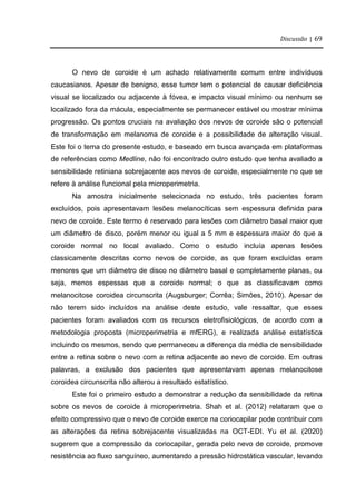 Discussão | 69
O nevo de coroide é um achado relativamente comum entre indivíduos
caucasianos. Apesar de benigno, esse tumor tem o potencial de causar deficiência
visual se localizado ou adjacente à fóvea, e impacto visual mínimo ou nenhum se
localizado fora da mácula, especialmente se permanecer estável ou mostrar mínima
progressão. Os pontos cruciais na avaliação dos nevos de coroide são o potencial
de transformação em melanoma de coroide e a possibilidade de alteração visual.
Este foi o tema do presente estudo, e baseado em busca avançada em plataformas
de referências como Medline, não foi encontrado outro estudo que tenha avaliado a
sensibilidade retiniana sobrejacente aos nevos de coroide, especialmente no que se
refere à análise funcional pela microperimetria.
Na amostra inicialmente selecionada no estudo, três pacientes foram
excluídos, pois apresentavam lesões melanocíticas sem espessura definida para
nevo de coroide. Este termo é reservado para lesões com diâmetro basal maior que
um diâmetro de disco, porém menor ou igual a 5 mm e espessura maior do que a
coroide normal no local avaliado. Como o estudo incluía apenas lesões
classicamente descritas como nevos de coroide, as que foram excluídas eram
menores que um diâmetro de disco no diâmetro basal e completamente planas, ou
seja, menos espessas que a coroide normal; o que as classificavam como
melanocitose coroidea circunscrita (Augsburger; Corrêa; Simões, 2010). Apesar de
não terem sido incluídos na análise deste estudo, vale ressaltar, que esses
pacientes foram avaliados com os recursos eletrofisiológicos, de acordo com a
metodologia proposta (microperimetria e mfERG), e realizada análise estatística
incluindo os mesmos, sendo que permaneceu a diferença da média de sensibilidade
entre a retina sobre o nevo com a retina adjacente ao nevo de coroide. Em outras
palavras, a exclusão dos pacientes que apresentavam apenas melanocitose
coroidea circunscrita não alterou a resultado estatístico.
Este foi o primeiro estudo a demonstrar a redução da sensibilidade da retina
sobre os nevos de coroide à microperimetria. Shah et al. (2012) relataram que o
efeito compressivo que o nevo de coroide exerce na coriocapilar pode contribuir com
as alterações da retina sobrejacente visualizadas na OCT-EDI. Yu et al. (2020)
sugerem que a compressão da coriocapilar, gerada pelo nevo de coroide, promove
resistência ao fluxo sanguíneo, aumentando a pressão hidrostática vascular, levando
 