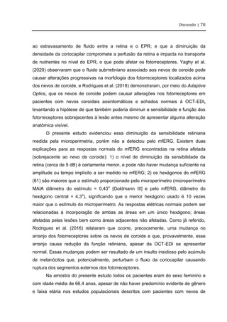 Discussão | 70
ao extravasamento de fluido entre a retina e o EPR; e que a diminuição da
densidade da coriocapilar compromete a perfusão da retina e impacta no transporte
de nutrientes no nível do EPR, o que pode afetar os fotorreceptores. Yaghy et al.
(2020) observaram que o fluido subrretiniano associado aos nevos de coroide pode
causar alterações progressivas na morfologia dos fotorreceptores localizados acima
dos nevos de coroide, e Rodrigues et al. (2016) demonstraram, por meio do Adaptive
Optics, que os nevos de coroide podem causar alterações nos fotorreceptores em
pacientes com nevos coroidais assintomáticos e achados normais à OCT-EDI,
levantando a hipótese de que também poderia diminuir a sensibilidade e função dos
fotorreceptores sobrejacentes à lesão antes mesmo de apresentar alguma alteração
anatômica visível.
O presente estudo evidenciou essa diminuição da sensibilidade retiniana
medida pela microperimetria, porém não a detectou pelo mfERG. Existem duas
explicações para as respostas normais do mfERG encontradas na retina afetada
(sobrejacente ao nevo de coroide): 1) o nível de diminuição da sensibilidade da
retina (cerca de 5 dB) é certamente menor, e pode não haver mudança suficiente na
amplitude ou tempo implícito a ser medido no mfERG; 2) os hexágonos do mfERG
(61) são maiores que o estímulo proporcionado pelo microperímetro (microperímetro
MAIA diâmetro do estímulo = 0,43o
[Goldmann III] e pelo mfERG, diâmetro do
hexágono central = 4,3o
), significando que o menor hexágono usado é 10 vezes
maior que o estímulo do microperímetro. As respostas elétricas normais podem ser
relacionadas à incorporação de ambas as áreas em um único hexágono; áreas
afetadas pelas lesões bem como áreas adjacentes não afetadas. Como já referido,
Rodrigues et al. (2016) relataram que ocorre, precocemente, uma mudança no
arranjo dos fotorreceptores sobre os nevos de coroide e que, provavelmente, esse
arranjo causa redução da função retiniana, apesar da OCT-EDI se apresentar
normal. Essas mudanças podem ser resultado de um insulto insidioso pelo acúmulo
de melanócitos que, potencialmente, perturbam o fluxo da coriocapilar causando
ruptura dos segmentos externos dos fotorreceptores.
Na amostra do presente estudo todos os pacientes eram do sexo feminino e
com idade média de 66,4 anos, apesar de não haver predomínio evidente de gênero
e faixa etária nos estudos populacionais descritos com pacientes com nevos de
 