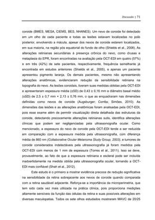 Discussão | 71
coroide (BMES, MESA, CIEMS, BES, NHANES). Um nevo de coroide foi detectado
em um olho de cada paciente e todas as lesões estavam localizadas no polo
posterior, envolvendo a mácula, apesar dos nevos de coroide estarem localizados,
em sua maioria, na região pós equatorial do fundo de olho (Shields et al., 2008). As
alterações retinianas secundárias à presença crônica do nevo, como drusas e
metaplasia do EPR, foram encontradas na avaliação pela OCT-EDI em quatro (57%)
e em três (42%) de sete pacientes, respectivamente, frequência semelhante já
encontrada em estudos anteriores (Shields et al., 2005), e apenas um paciente
apresentou pigmento laranja. Os demais pacientes, mesmo não apresentando
alterações anatômicas, evidenciaram redução da sensibilidade retiniana na
topografia do nevo. As lesões coroidais, tiveram suas medidas obtidas pela OCT-EDI
e apresentaram espessura média (±SD) de 0,43 ± 0,16 mm e diâmetro basal médio
(±SD) de 2,5 ± 0,7 mm × 2,13 ± 0,76 mm, o que as enquadraram nas dimensões
definidas como nevos de coroide (Augsburger; Corrêa; Simões, 2010). As
dimensões das lesões e as alterações anatômicas foram analisadas pela OCT-EDI,
pois esse exame além de permitir visualização direta detalhada das estruturas da
coroide, detectando precocemente alterações retinianas sutis, identifica alterações
clínicas que podem ser negligenciadas pela ultrassonografia ocular. Como
mencionado, a espessura do nevo de coroide pela OCT-EDI tende a ser reduzida
em comparação com a espessura medida pela ultrassonografia, com diferença
média de 860 nm (Collaborative Ocular Melanoma Study Group, 2003), e tumores de
coroide considerados indetectáveis pela ultrassonografia já foram medidos pela
OCT-EDI com menos de 1 mm de espessura (Torres et al., 2011). Isso se deve,
provavelmente, ao fato de que a espessura retiniana e escleral pode ser incluída
inadvertidamente na medida obtida pela ultrassonografia ocular, tornando a OCT-
EDI mais confiável (Shah et al., 2012).
Este estudo é o primeiro a mostrar evidência precoce de redução significativa
na sensibilidade da retina sobrejacente aos nevos de coroide quando comparada
com a retina saudável adjacente. Reforça-se a importância da microperimetria, que
tem sido cada vez mais utilizada na prática clínica, pois proporciona medições
altamente sensíveis da função das células da retina e suas possíveis alterações em
diversas maculopatias. Todos os sete olhos estudados mostraram MAVC de 20/25
 