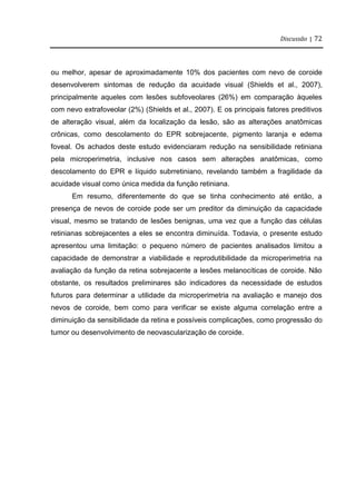 Discussão | 72
ou melhor, apesar de aproximadamente 10% dos pacientes com nevo de coroide
desenvolverem sintomas de redução da acuidade visual (Shields et al., 2007),
principalmente aqueles com lesões subfoveolares (26%) em comparação àqueles
com nevo extrafoveolar (2%) (Shields et al., 2007). E os principais fatores preditivos
de alteração visual, além da localização da lesão, são as alterações anatômicas
crônicas, como descolamento do EPR sobrejacente, pigmento laranja e edema
foveal. Os achados deste estudo evidenciaram redução na sensibilidade retiniana
pela microperimetria, inclusive nos casos sem alterações anatômicas, como
descolamento do EPR e líquido subrretiniano, revelando também a fragilidade da
acuidade visual como única medida da função retiniana.
Em resumo, diferentemente do que se tinha conhecimento até então, a
presença de nevos de coroide pode ser um preditor da diminuição da capacidade
visual, mesmo se tratando de lesões benignas, uma vez que a função das células
retinianas sobrejacentes a eles se encontra diminuída. Todavia, o presente estudo
apresentou uma limitação: o pequeno número de pacientes analisados limitou a
capacidade de demonstrar a viabilidade e reprodutibilidade da microperimetria na
avaliação da função da retina sobrejacente a lesões melanocíticas de coroide. Não
obstante, os resultados preliminares são indicadores da necessidade de estudos
futuros para determinar a utilidade da microperimetria na avaliação e manejo dos
nevos de coroide, bem como para verificar se existe alguma correlação entre a
diminuição da sensibilidade da retina e possíveis complicações, como progressão do
tumor ou desenvolvimento de neovascularização de coroide.
 