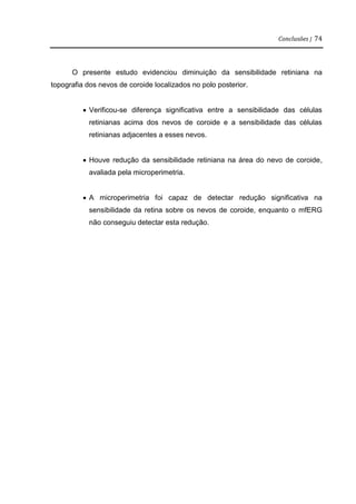 Conclusões | 74
O presente estudo evidenciou diminuição da sensibilidade retiniana na
topografia dos nevos de coroide localizados no polo posterior.
 Verificou-se diferença significativa entre a sensibilidade das células
retinianas acima dos nevos de coroide e a sensibilidade das células
retinianas adjacentes a esses nevos.
 Houve redução da sensibilidade retiniana na área do nevo de coroide,
avaliada pela microperimetria.
 A microperimetria foi capaz de detectar redução significativa na
sensibilidade da retina sobre os nevos de coroide, enquanto o mfERG
não conseguiu detectar esta redução.
 