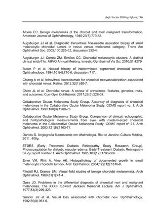 Referências Bibliográficas | 76
Albers EC. Benign melanomas of the choroid and their malignant transformation.
American Journal of Ophthalmology, 1940;23(7):779-83.
Augsburger JJ et al. Diagnostic transvitreal fine-needle aspiration biopsy of small
melanocytic choroidal tumors in nevus versus melanoma category. Trans Am
Ophthalmol Soc. 2002;100:225-32; discussion 232-4.
Augsburger JJ, Corrêa ZM, Simões CC. Choroidal melanocytic clusters: A distinct
clinical entity? In: ARVO Annual Meeting. Investig Ophthalmol Vis Sci. 2010;51:4279.
Butler P et al. Natural history of indeterminate pigmented choroidal tumors.
Ophthalmology. 1994;101(4):710-6; discussion 717.
Chiang A et al. Intravitreal bevacizumab for choroidal neovascularization associated
with choroidal nevus. Retina. 2012;32(1):60-7.
Chien JL et al. Choroidal nevus: A review of prevalence, features, genetics, risks,
and outcomes. Curr Opin Ophthalmol. 2017;28(3):228-37.
Collaborative Ocular Melanoma Study Group. Accuracy of diagnosis of choroidal
melanomas in the Collaborative Ocular Melanoma Study. COMS report no. 1. Arch
Ophthalmol. 1990;108(9):1268-73.
Collaborative Ocular Melanoma Study Group. Comparison of clinical, echographic,
and histopathological measurements from eyes with medium-sized choroidal
melanoma in the Collaborative Ocular Melanoma Study: COMS report nº 21. Arch
Ophthalmol. 2003;121(8):1163-71.
Dantés D. Angiografia fluorescente em oftalmologia. Rio de Janeiro: Cultura Médica,
2011. 400p.
ETDRS (Early Treatment Diabetic Retinopathy Study Research Group).
Photocoagulation for diabetic macular edema. Early Treatment Diabetic Retinopathy
Study report number 1. Arch Ophthalmol. 1985;103(12):1796-806.
Elner VM, Flint A, Vine AK. Histopathology of documented growth in small
melanocytic choroidal tumors. Arch Ophthalmol. 2004;122(12):1876-8.
Flindall RJ, Drance SM. Visual field studies of benign choroidal melanomata. Arch
Ophthalmol. 1969;81(1):41-4.
Gass JD. Problems in the differential diagnosis of choroidal nevi and malignant
melanomas. The XXXIII Edward Jackson Memorial Lecture. Am J Ophthalmol.
1977;83(3):299-323.
Gonder JR et al. Visual loss associated with choroidal nevi. Ophthalmology.
1982;89(8):961-5.
 