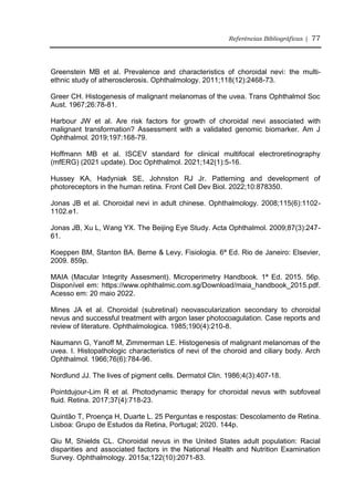 Referências Bibliográficas | 77
Greenstein MB et al. Prevalence and characteristics of choroidal nevi: the multi-
ethnic study of atherosclerosis. Ophthalmology. 2011;118(12):2468-73.
Greer CH. Histogenesis of malignant melanomas of the uvea. Trans Ophthalmol Soc
Aust. 1967;26:78-81.
Harbour JW et al. Are risk factors for growth of choroidal nevi associated with
malignant transformation? Assessment with a validated genomic biomarker. Am J
Ophthalmol. 2019;197:168-79.
Hoffmann MB et al. ISCEV standard for clinical multifocal electroretinography
(mfERG) (2021 update). Doc Ophthalmol. 2021;142(1):5-16.
Hussey KA, Hadyniak SE, Johnston RJ Jr. Patterning and development of
photoreceptors in the human retina. Front Cell Dev Biol. 2022;10:878350.
Jonas JB et al. Choroidal nevi in adult chinese. Ophthalmology. 2008;115(6):1102-
1102.e1.
Jonas JB, Xu L, Wang YX. The Beijing Eye Study. Acta Ophthalmol. 2009;87(3):247-
61.
Koeppen BM, Stanton BA. Berne & Levy, Fisiologia. 6ª Ed. Rio de Janeiro: Elsevier,
2009. 859p.
MAIA (Macular Integrity Assesment). Microperimetry Handbook. 1ª Ed. 2015. 56p.
Disponível em: https://www.ophthalmic.com.sg/Download/maia_handbook_2015.pdf.
Acesso em: 20 maio 2022.
Mines JA et al. Choroidal (subretinal) neovascularization secondary to choroidal
nevus and successful treatment with argon laser photocoagulation. Case reports and
review of literature. Ophthalmologica. 1985;190(4):210-8.
Naumann G, Yanoff M, Zimmerman LE. Histogenesis of malignant melanomas of the
uvea. I. Histopathologic characteristics of nevi of the choroid and ciliary body. Arch
Ophthalmol. 1966;76(6):784-96.
Nordlund JJ. The lives of pigment cells. Dermatol Clin. 1986;4(3):407-18.
Pointdujour-Lim R et al. Photodynamic therapy for choroidal nevus with subfoveal
fluid. Retina. 2017;37(4):718-23.
Quintão T, Proença H, Duarte L. 25 Perguntas e respostas: Descolamento de Retina.
Lisboa: Grupo de Estudos da Retina, Portugal; 2020. 144p.
Qiu M, Shields CL. Choroidal nevus in the United States adult population: Racial
disparities and associated factors in the National Health and Nutrition Examination
Survey. Ophthalmology. 2015a;122(10):2071-83.
 