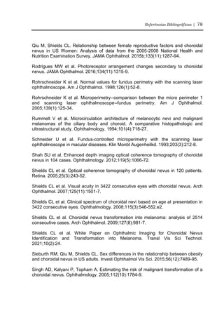 Referências Bibliográficas | 78
Qiu M, Shields CL. Relationship between female reproductive factors and choroidal
nevus in US Women: Analysis of data from the 2005-2008 National Health and
Nutrition Examination Survey. JAMA Ophthalmol. 2015b;133(11):1287-94.
Rodrigues MW et al. Photoreceptor arrangement changes secondary to choroidal
nevus. JAMA Ophthalmol. 2016;134(11):1315-9.
Rohrschneider K et al. Normal values for fundus perimetry with the scanning laser
ophthalmoscope. Am J Ophthalmol. 1998;126(1):52-8.
Rohrschneider K et al. Microperimetry--comparison between the micro perimeter 1
and scanning laser ophthalmoscope--fundus perimetry. Am J Ophthalmol.
2005;139(1):125-34.
Rummelt V et al. Microcirculation architecture of melanocytic nevi and malignant
melanomas of the ciliary body and choroid. A comparative histopathologic and
ultrastructural study. Ophthalmology. 1994;101(4):718-27.
Schneider U et al. Fundus-controlled microperimetry with the scanning laser
ophthalmoscope in macular diseases. Klin Monbl Augenheilkd. 1993;203(3):212-8.
Shah SU et al. Enhanced depth imaging optical coherence tomography of choroidal
nevus in 104 cases. Ophthalmology. 2012;119(5):1066-72.
Shields CL et al. Optical coherence tomography of choroidal nevus in 120 patients.
Retina. 2005;25(3):243-52.
Shields CL et al. Visual acuity in 3422 consecutive eyes with choroidal nevus. Arch
Ophthalmol. 2007;125(11):1501-7.
Shields CL et al. Clinical spectrum of choroidal nevi based on age at presentation in
3422 consecutive eyes. Ophthalmology. 2008;115(3):546-552.e2.
Shields CL et al. Choroidal nevus transformation into melanoma: analysis of 2514
consecutive cases. Arch Ophthalmol. 2009;127(8):981-7.
Shields CL et al. White Paper on Ophthalmic Imaging for Choroidal Nevus
Identification and Transformation into Melanoma. Transl Vis Sci Technol.
2021;10(2):24.
Sieburth RM, Qiu M, Shields CL. Sex differences in the relationship between obesity
and choroidal nevus in US adults. Invest Ophthalmol Vis Sci. 2015;56(12):7489-95.
Singh AD, Kalyani P, Topham A. Estimating the risk of malignant transformation of a
choroidal nevus. Ophthalmology. 2005;112(10):1784-9.
 