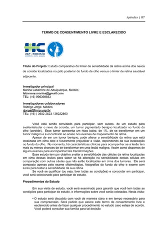 Apêndice | 87
TERMO DE CONSENTIMENTO LIVRE E ESCLARECIDO
Título do Projeto: Estudo comparativo do limiar de sensibilidade da retina acima dos nevos
de coroide localizados no pólo posterior do fundo de olho versus o limiar de retina saudável
adjacente.
Investigador principal
Marina Labarrère de Albuquerque, Médico
labarrere.marina@gmail.com
TEL: (16) 996398653
Investigadores colaboradores
Rodrigo Jorge, Médico
rjorge@fmrp.usp.br
TEL: (16) ) 3602-2523 / 36022860
Você está sendo convidado para participar, sem custos, de um estudo para
avaliar/estudar o nevo de coroide, um tumor pigmentado benigno localizado no fundo do
olho (coroide). Esse tumor apresenta um risco baixo, de 1%, de se transformar em um
tumor maligno e é encontrado ao acaso nos exames de mapeamento de retina.
Apesar de ser um tumor benigno, pode alterar a sensibilidade da retina que está
localizada em cima dele e futuramente prejudicar a visão, dependendo da sua localização
no fundo do olho. No momento, há características clínicas para acompanhar se a lesão tem
mais ou menos chances de se transformar em uma lesão maligna. Assim como dispomos de
alguns exames para acompanhar tais transformações.
Esse estudo tem por objetivo avaliar a sensibilidade das células da retina localizadas
em cima dessas lesões para saber se há alteração na sensibilidade destas células em
comparação com outras céulas que não estão localizadas em cima dos tumores. Ele será
composto apenas pelo exame oftalmológico, fotografias do fundo do olho e exame com
luzes para testar a sensibilidade da sua retina.
Se você se qualificar (ou seja, tiver todas as condições) e concordar em participar,
você será selecionado para participar do estudo.
Procedimentos do Estudo
Em sua visita de estudo, você será examinado para garantir que você tem todas as
condições para participar do estudo, e informações sobre você serão coletadas. Nesta visita:
• O estudo será discutido com você de maneira clara e em tempo necessário para
sua compreensão. Será pedido que assine este termo de consentimento livre e
esclarecido antes de fazer qualquer procedimento no estudo caso esteja de acordo.
Você poderá consultar sua família para tal decisão
 