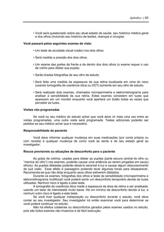 Apêndice | 88
• Você será questionado sobre seu atual estado de saúde, seu histórico médico geral
e dos olhos (incluindo seu histórico de lesões, doenças e cirurgias
Você passará pelos seguintes exames de vista:
• Um teste de acuidade visual (visão) nos dois olhos.
• Será medida a pressão dos dois olhos.
• Um exame das partes da frente e de dentro dos dois olhos (o exame requer o uso
de colírio para dilatar sua pupila).
• Serão tiradas fotografias de seu olho de estudo.
• Será feita uma medida da espessura de sua retina localizada em cima do nevo
(usando tomografia de coerência ótica ou OCT) somente em seu olho de estudo.
• Será realizado dois exames, chamados microperimetria e eletrorretinograma para
analisar a sensibilidade da sua retina. Estes exames consistem em luzes que
aparecem em um monitor enquanto você apertará um botão todas as vezes que
perceber as luzes.
Visitas não programadas
Se você ou seu médico do estudo achar que você deve vir mais uma vez entre as
visitas programadas, uma outra visita será programada. Testes adicionais poderão ser
pedidos se seu médico achar que é necessário.
Responsabilidade do paciente
Você deve informar qualquer mudança em suas medicações (por conta própria ou
com receita) e qualquer mudança de como você se sente e de seu estado geral ao
investigador.
Riscos previsíveis ou situações de desconforto para o paciente
As gotas de colírios, usadas para dilatar as pupilas (parte escura central do olho ou
“menina do olho”) nos exames, poderão causar uma ardência ao serem pingadas em seu(s)
olho(s). As pupilas dilatadas poderão deixá-lo sensível à luz e causar algum obscurecimento
de sua visão. Esse efeito é passageiro podendo levar algumas horas para desaparecer.
Recomenda-se que não dirija enquanto seus olhos estiverem dilatados.
Durante os exames, fotografias dos olhos e teste da sensibilidade (microperimetria e
eletrorretinograma multifocal) você poderá sentir um desconforto temporário devido às luzes
utilizadas. Nenhum risco é ligado a este teste.
A tomografia de coerência ótica mede a espessura da área da retina a ser analisada,
usando um laser de intensidade muito baixa. Há um mínimo de desconforto devido à luz, e
nenhum outro risco é ligado a este teste.
Se você tiver qualquer indisposição ou desconforto durante o estudo, você deve
contar ao seu investigador. Seu investigador irá então examinar você para determinar se
você poderá continuar no estudo.
Não há efeitos colaterais ou desconfortos gerados pelos exames usados no estudo,
pois são todos exames não invasivos e de fácil execução.
 
