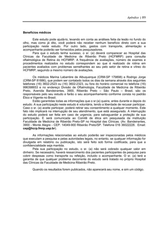 Apêndice | 89
Benefícios médicos
Este estudo pode ajudá-lo, levando em conta as análises feita da lesão no fundo do
olho, mas como já dito, você poderá não receber nenhum benefício direto com a sua
participação neste estudo. Por outro lado, gastos com transporte, alimentação e
acompanhante poderão ser fornecidos pelos pesquisadores.
Para que o estudo tenha sucesso, o sr. (a) deverá comparecer ao Hospital das
Clínicas da Faculdade de Medicina de Ribeirão Preto (HCFMRP) para consulta
oftalmológica de Retina do HCFMRP. A frequência de avaliações, número de exames e
procedimentos realizados no estudo correspondem ao que é realizado de rotina em
pacientes avaliados com problemas semelhantes ao seu pelo setor de retina e vítreo do
HCFMRP, seguindo a mesmo número de avaliações.
Os médicos Marina Labarrère de Albuquerque (CRM-SP 179898) e Rodrigo Jorge
(CRM-SP 81886), que podem ser contatado todos os dias da semana através dos seguintes
telefones (16) 3602-2523 ou (16) 3602-2323, ou fora do horário comercial no telefone (16)
996398653 e no endereço Divisão de Oftalmologia, Faculdade de Medicina de Ribeirão
Preto, Avenida Bandeirantes, 3900, Ribeirão Preto – São Paulo – Brasil, são os
responsáveis pelo seu estudo e farão o seu acompanhamento conforme consta no padrão
Ético e Vigente no Brasil.
Estão garantidas todas as informações que o sr.(a) queira, antes durante e depois do
estudo. A sua participação neste estudo é voluntária, tendo a liberdade de recusar participar.
Caso o sr. (a) aceite participar, poderá retirar seu consentimento a qualquer momento. Este
fato não implicará na interrupção de seu atendimento, que está assegurado. A interrupção
do estudo poderá ser feita em caso de urgencia, para salvaguardar a proteção de sua
participação. E será comunicada ao Comitê de ética em pesquisada da instituição
Faculdade de Medicina de Ribeirão Preto-SP no Hospital das Clínicas. (Av. Bandeirantes,
3900 - Monte Alegre - CEP: 14049-900 Ribeirão Preto/SP. Telefone 016 36022228. Email:
cep@hcrp.fmrp.usp.br).
As informações relacionadas ao estudo poderão ser inspecionadas pelos médicos
que executam a pesquisa e pelas autoridades legais, no entanto, se qualquer informação for
divulgada em relatório ou publicação, isto será feito sob forma codificada, para que a
confidencialidade seja mantida.
Pela sua participação no estudo, o sr. (a) não será cobrado qualquer valor em
dinheiro. Se necessário, haverá ressarcimento dos pacientes participantes da pesquisa para
cobrir despesas como transporte ou refeição, incluido o acompanhante. O sr. (a) terá a
garantia de que qualquer problema decorrente do estudo será tratado no próprio Hospital
das Clínicas da Faculdade de Medicina Ribeirão Preto.
Quando os resultados forem publicados, não aparecerá seu nome, e sim um código.
 
