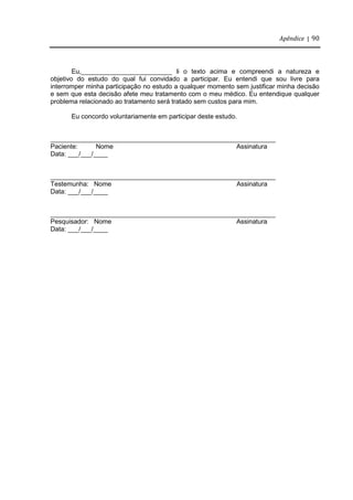 Apêndice | 90
Eu,_________________________ li o texto acima e compreendi a natureza e
objetivo do estudo do qual fui convidado a participar. Eu entendi que sou livre para
interromper minha participação no estudo a qualquer momento sem justificar minha decisão
e sem que esta decisão afete meu tratamento com o meu médico. Eu entendique qualquer
problema relacionado ao tratamento será tratado sem custos para mim.
Eu concordo voluntariamente em participar deste estudo.
______________________________________________________________
Paciente: Nome Assinatura
Data: ___/___/____
______________________________________________________________
Testemunha: Nome Assinatura
Data: ___/___/____
______________________________________________________________
Pesquisador: Nome Assinatura
Data: ___/___/____
 