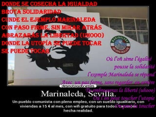 Donde se cosecha la igualdad
brota solidaridad
Cunde el ejemplo Marinaleda
Con paso firme, sin mirar atrás
Abrazarás la libertad (uhooo)
Donde la utopía se puede tocar
Se puede tocar
Où l’on sème l’égalité
pousse la solidarité
l’exemple Marinaleda se répand
Avec un pas ferme, sans regarder en arrière
Tu embrasseras la liberté (uhooo)
Où l’on peut toucher l’utopie
On peut la toucher

 