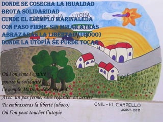 Donde se cosecha la igualdad
brota solidaridad
Cunde el ejemplo Marinaleda
Con paso firme, sin mirar atrás
Abrazarás la libertad (uhooo)
Donde la utopía se puede tocar

Où l’on sème l’égalité
pousse la solidarité
l’exemple Marinaleda se répand
Avec un pas ferme, sans regarder en arrière
Tu embrasseras la liberté (uhooo)
Où l’on peut toucher l’utopie

 