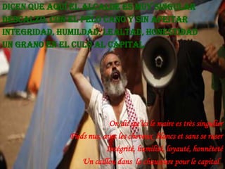 Dicen que aquí el alcalde es muy singular
Descalzo, con el pelo cano y sin afeitar
Integridad, humildad, lealtad, honestidad
Un grano en el culo al capital

On dit qu’ici le maire es très singulier
Pieds nus, avec les cheveux blancs et sans se raser
Intégrité, humilité, loyauté, honnêteté
Un caillou dans la chaussure pour le capital

 