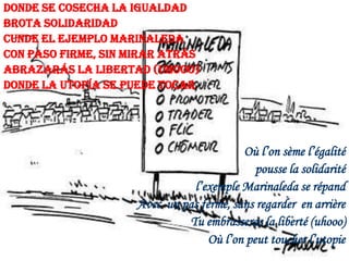 Donde se cosecha la igualdad
brota solidaridad
Cunde el ejemplo Marinaleda
Con paso firme, sin mirar atrás
Abrazarás la libertad (uhooo)
Donde la utopía se puede tocar

Où l’on sème l’égalité
pousse la solidarité
l’exemple Marinaleda se répand
Avec un pas ferme, sans regarder en arrière
Tu embrasseras la liberté (uhooo)
Où l’on peut toucher l’utopie

 