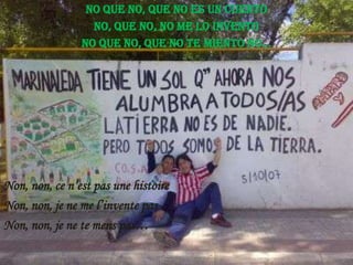 No que no, que no es un cuento
No, que no, no me lo invento
No que no, que no te miento no...

Non, non, ce n’est pas une histoire
Non, non, je ne me l’invente pas
Non, non, je ne te mens pas…

 