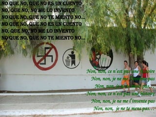 No que no, que no es un cuento
No, que no, no me lo invento
No que no, que no te miento no...
No que no, que no es un cuento
No, que no, no me lo invento
No que no, que no te miento no...

Non, non, ce n’est pas une histoire
Non, non, je ne me l’invente pas
Non, non, je ne te mens pas…
Non, non, ce n’est pas une histoire
Non, non, je ne me l’invente pas
Non, non, je ne te mens pas…

 