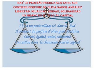 Hay un pequeño pueblo acá en el sur
Contiene perfume de oliva sabor andaluz
Libertad, igualdad, unidad, solidaridad
Un grano en el culo al capital

I l y a un petit village ici dans le Sud
Il contient du parfum d’olive goût Andalou
Liberté, égalité, unité, solidarité
Un caillou dans la chaussure pour le capital

 